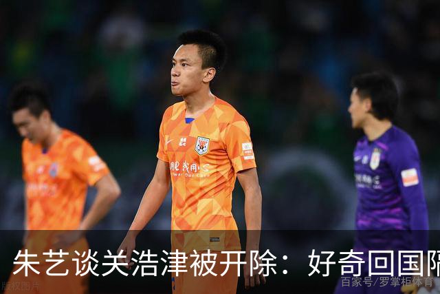 朱艺谈关浩津被开除：好奇回国隔离路费球队还管不